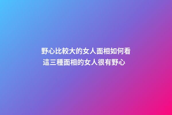 野心比較大的女人面相如何看 這三種面相的女人很有野心
